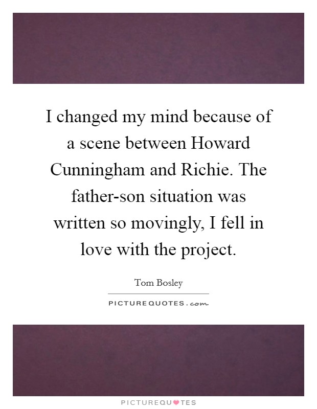 I changed my mind because of a scene between Howard Cunningham and Richie. The father-son situation was written so movingly, I fell in love with the project. Picture Quote #1