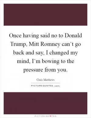 Once having said no to Donald Trump, Mitt Romney can`t go back and say, I changed my mind, I`m bowing to the pressure from you Picture Quote #1