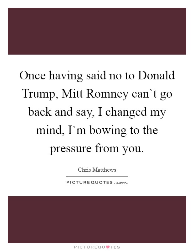 Once having said no to Donald Trump, Mitt Romney can`t go back and say, I changed my mind, I`m bowing to the pressure from you. Picture Quote #1