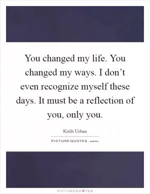 You changed my life. You changed my ways. I don’t even recognize myself these days. It must be a reflection of you, only you Picture Quote #1