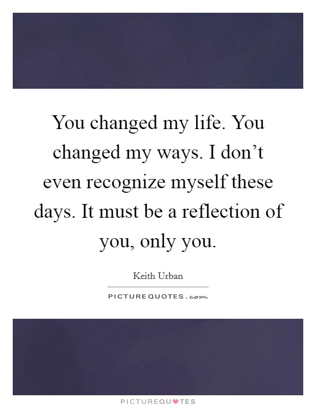 You changed my life. You changed my ways. I don't even recognize myself these days. It must be a reflection of you, only you. Picture Quote #1