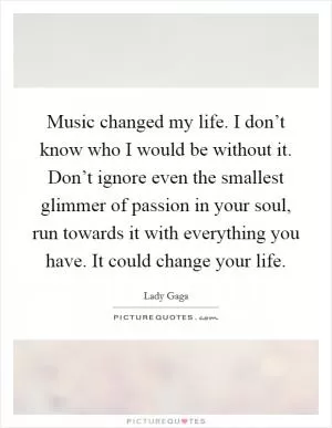 Music changed my life. I don’t know who I would be without it. Don’t ignore even the smallest glimmer of passion in your soul, run towards it with everything you have. It could change your life Picture Quote #1
