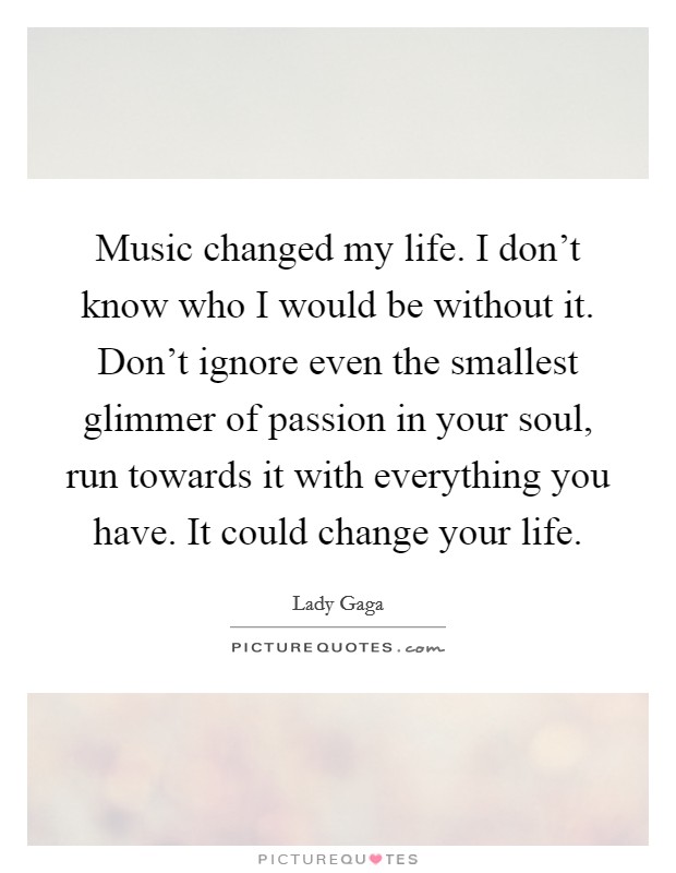 Music changed my life. I don't know who I would be without it. Don't ignore even the smallest glimmer of passion in your soul, run towards it with everything you have. It could change your life. Picture Quote #1