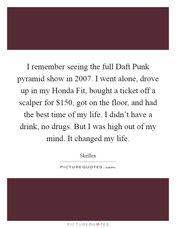 I remember seeing the full Daft Punk pyramid show in 2007. I went alone, drove up in my Honda Fit, bought a ticket off a scalper for $150, got on the floor, and had the best time of my life. I didn't have a drink, no drugs. But I was high out of my mind. It changed my life. Picture Quote #1