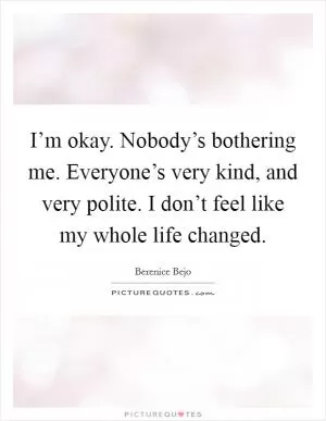I’m okay. Nobody’s bothering me. Everyone’s very kind, and very polite. I don’t feel like my whole life changed Picture Quote #1