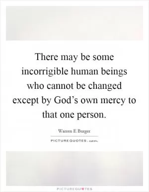 There may be some incorrigible human beings who cannot be changed except by God’s own mercy to that one person Picture Quote #1