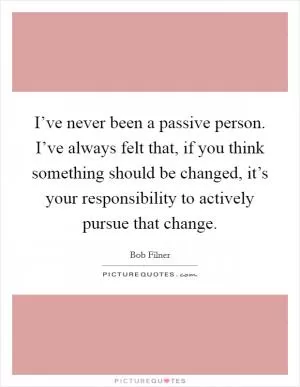 I’ve never been a passive person. I’ve always felt that, if you think something should be changed, it’s your responsibility to actively pursue that change Picture Quote #1