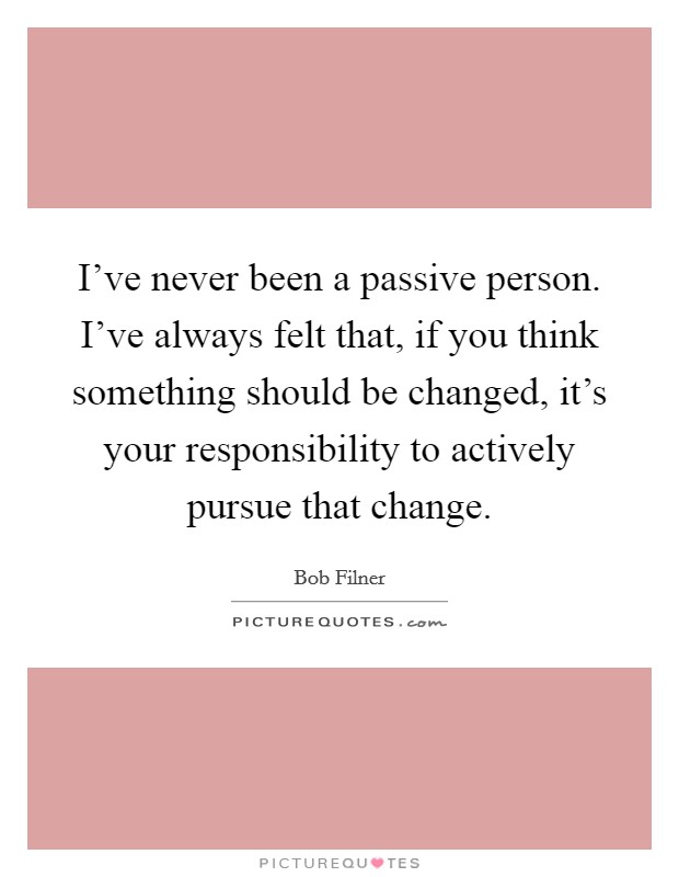 I've never been a passive person. I've always felt that, if you think something should be changed, it's your responsibility to actively pursue that change. Picture Quote #1