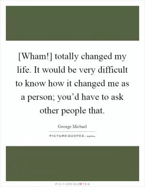 [Wham!] totally changed my life. It would be very difficult to know how it changed me as a person; you’d have to ask other people that Picture Quote #1