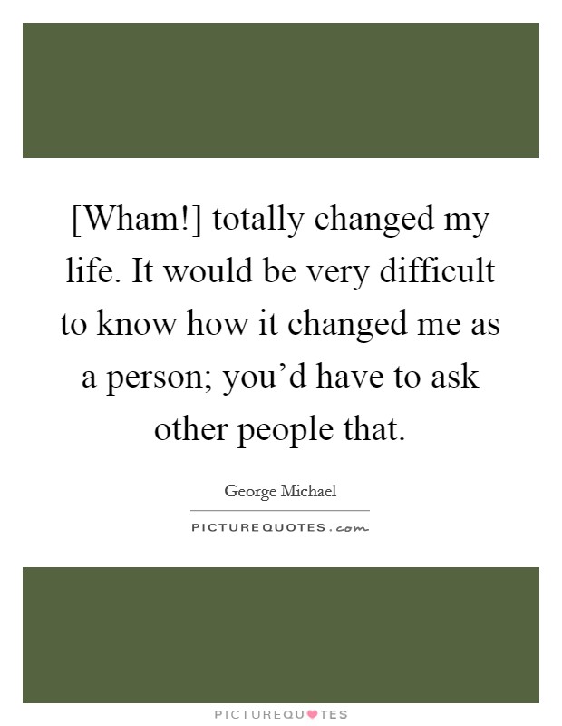 [Wham!] totally changed my life. It would be very difficult to know how it changed me as a person; you'd have to ask other people that. Picture Quote #1