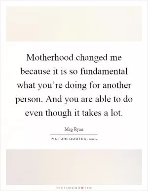 Motherhood changed me because it is so fundamental what you’re doing for another person. And you are able to do even though it takes a lot Picture Quote #1
