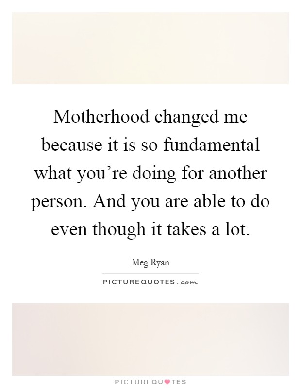 Motherhood changed me because it is so fundamental what you're doing for another person. And you are able to do even though it takes a lot. Picture Quote #1