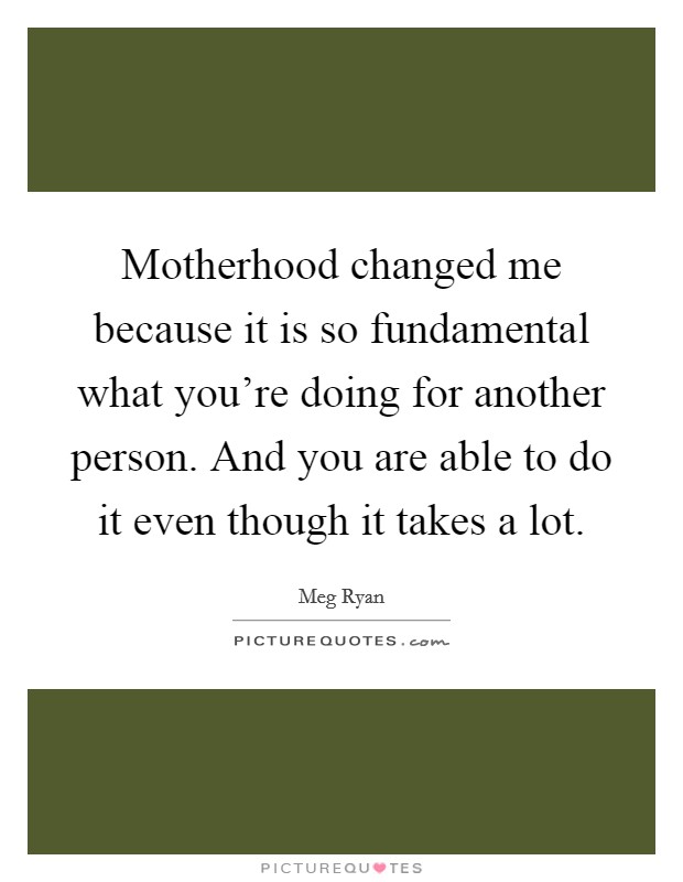 Motherhood changed me because it is so fundamental what you're doing for another person. And you are able to do it even though it takes a lot. Picture Quote #1