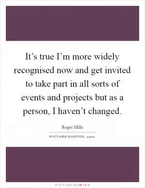 It’s true I’m more widely recognised now and get invited to take part in all sorts of events and projects but as a person, I haven’t changed Picture Quote #1