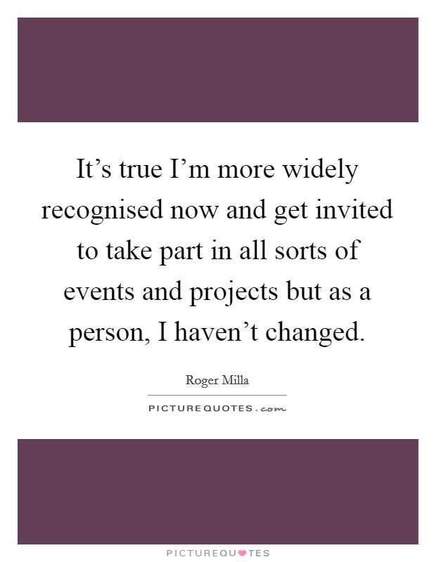 It's true I'm more widely recognised now and get invited to take part in all sorts of events and projects but as a person, I haven't changed. Picture Quote #1