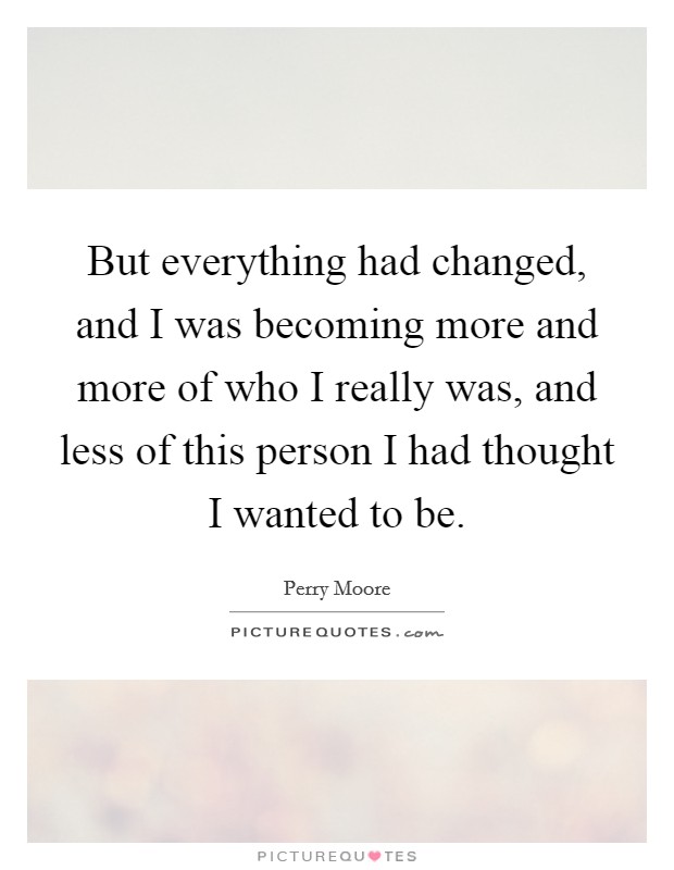 But everything had changed, and I was becoming more and more of who I really was, and less of this person I had thought I wanted to be. Picture Quote #1