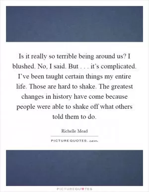 Is it really so terrible being around us? I blushed. No, I said. But . . . it’s complicated. I’ve been taught certain things my entire life. Those are hard to shake. The greatest changes in history have come because people were able to shake off what others told them to do Picture Quote #1