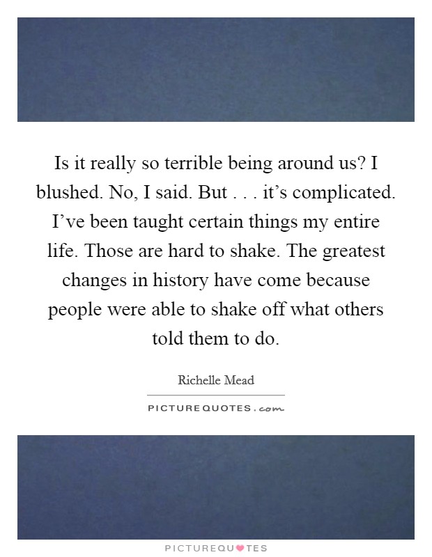 Is it really so terrible being around us? I blushed. No, I said. But . . . it's complicated. I've been taught certain things my entire life. Those are hard to shake. The greatest changes in history have come because people were able to shake off what others told them to do. Picture Quote #1