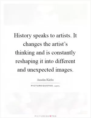 History speaks to artists. It changes the artist’s thinking and is constantly reshaping it into different and unexpected images Picture Quote #1