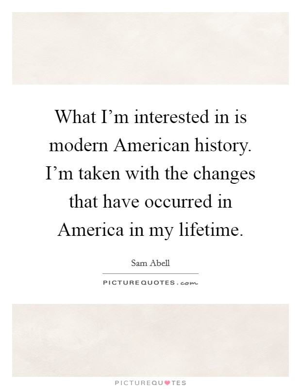 What I'm interested in is modern American history. I'm taken with the changes that have occurred in America in my lifetime. Picture Quote #1