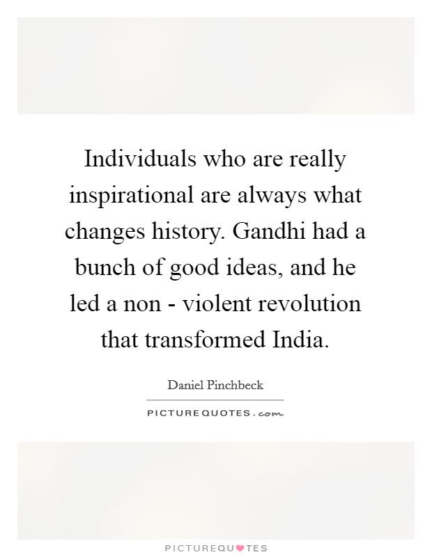 Individuals who are really inspirational are always what changes history. Gandhi had a bunch of good ideas, and he led a non - violent revolution that transformed India. Picture Quote #1