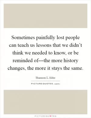 Sometimes painfully lost people can teach us lessons that we didn’t think we needed to know, or be reminded of---the more history changes, the more it stays the same Picture Quote #1