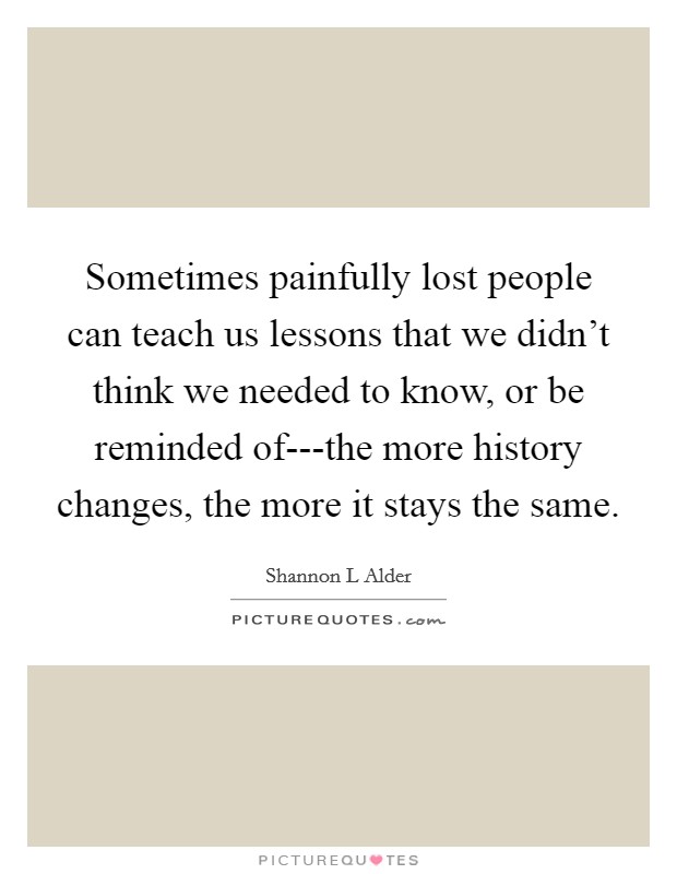 Sometimes painfully lost people can teach us lessons that we didn't think we needed to know, or be reminded of---the more history changes, the more it stays the same. Picture Quote #1