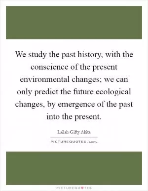 We study the past history, with the conscience of the present environmental changes; we can only predict the future ecological changes, by emergence of the past into the present Picture Quote #1