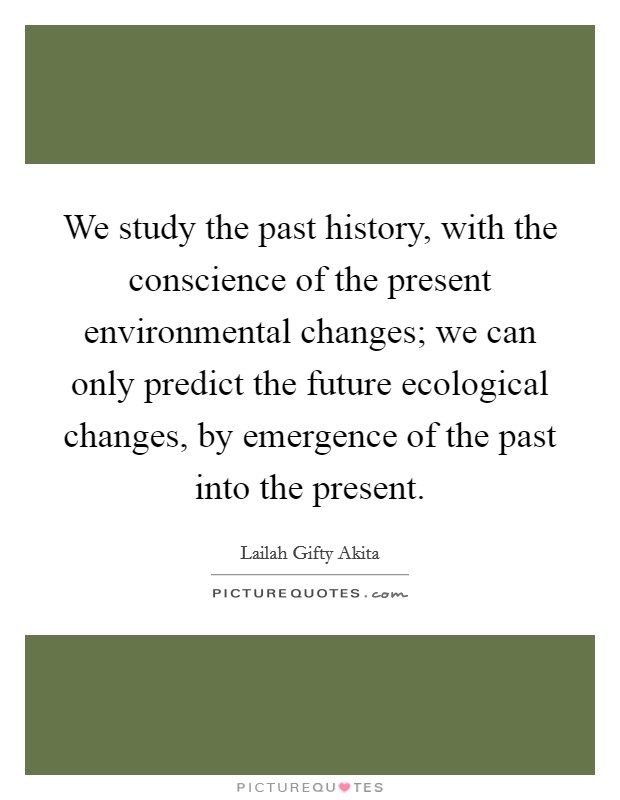 We study the past history, with the conscience of the present environmental changes; we can only predict the future ecological changes, by emergence of the past into the present. Picture Quote #1