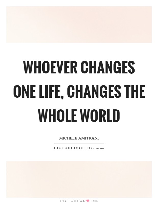 Whoever changes one life, changes the whole world Picture Quote #1