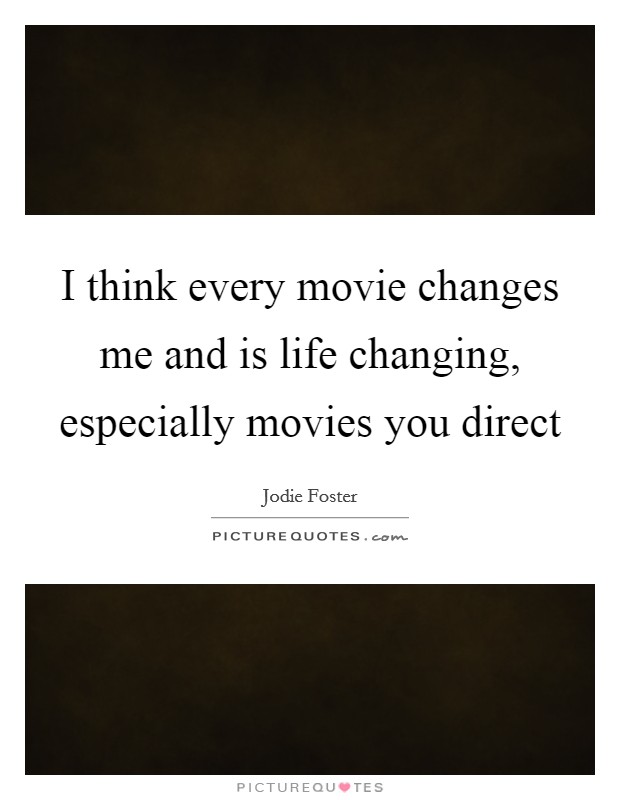 I think every movie changes me and is life changing, especially movies you direct Picture Quote #1
