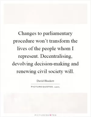 Changes to parliamentary procedure won’t transform the lives of the people whom I represent. Decentralising, devolving decision-making and renewing civil society will Picture Quote #1