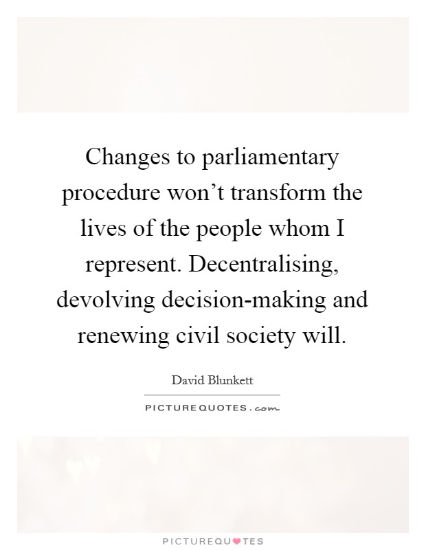 Changes to parliamentary procedure won't transform the lives of the people whom I represent. Decentralising, devolving decision-making and renewing civil society will. Picture Quote #1