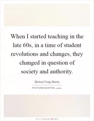 When I started teaching in the late 60s, in a time of student revolutions and changes, they changed in question of society and authority Picture Quote #1