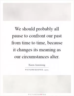 We should probably all pause to confront our past from time to time, because it changes its meaning as our circumstances alter Picture Quote #1