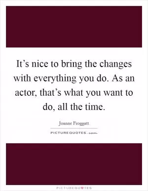 It’s nice to bring the changes with everything you do. As an actor, that’s what you want to do, all the time Picture Quote #1