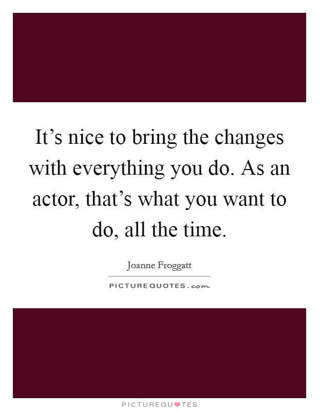 It's nice to bring the changes with everything you do. As an actor, that's what you want to do, all the time. Picture Quote #1