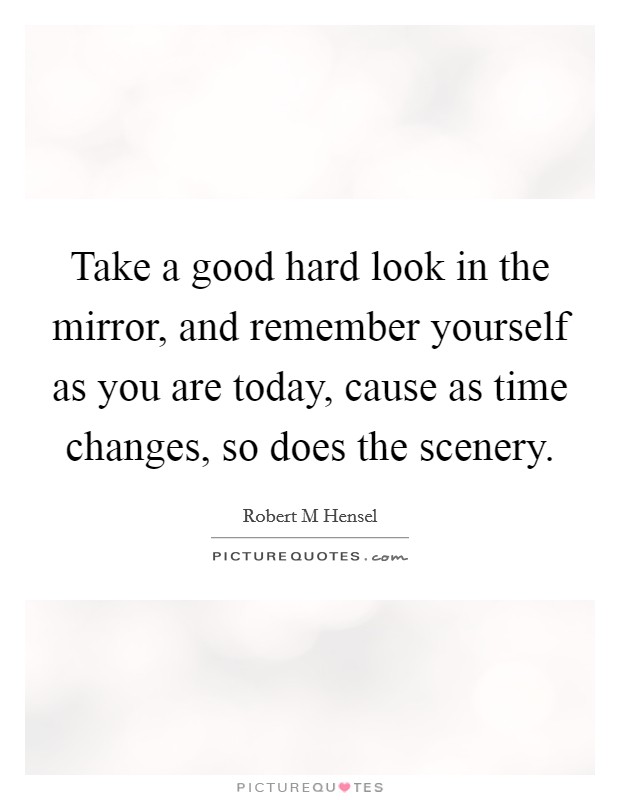 Take a good hard look in the mirror, and remember yourself as you are today, cause as time changes, so does the scenery. Picture Quote #1