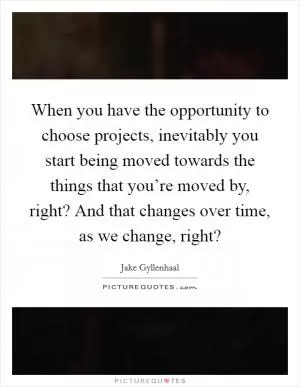 When you have the opportunity to choose projects, inevitably you start being moved towards the things that you’re moved by, right? And that changes over time, as we change, right? Picture Quote #1