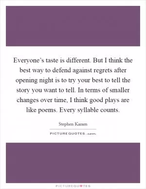 Everyone’s taste is different. But I think the best way to defend against regrets after opening night is to try your best to tell the story you want to tell. In terms of smaller changes over time, I think good plays are like poems. Every syllable counts Picture Quote #1