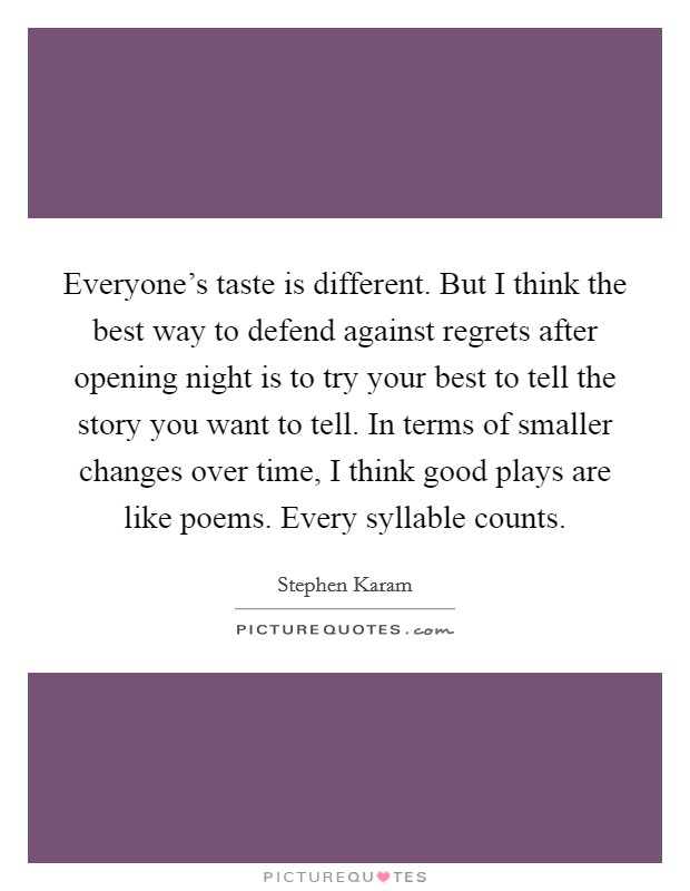 Everyone's taste is different. But I think the best way to defend against regrets after opening night is to try your best to tell the story you want to tell. In terms of smaller changes over time, I think good plays are like poems. Every syllable counts. Picture Quote #1