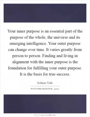Your inner purpose is an essential part of the purpose of the whole, the universe and its emerging intelligence. Your outer purpose can change over time. It varies greatly from person to person. Finding and living in alignment with the inner purpose is the foundation for fulfilling your outer purpose. It is the basis for true success Picture Quote #1
