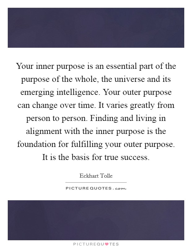 Your inner purpose is an essential part of the purpose of the whole, the universe and its emerging intelligence. Your outer purpose can change over time. It varies greatly from person to person. Finding and living in alignment with the inner purpose is the foundation for fulfilling your outer purpose. It is the basis for true success. Picture Quote #1