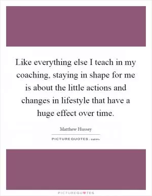 Like everything else I teach in my coaching, staying in shape for me is about the little actions and changes in lifestyle that have a huge effect over time Picture Quote #1