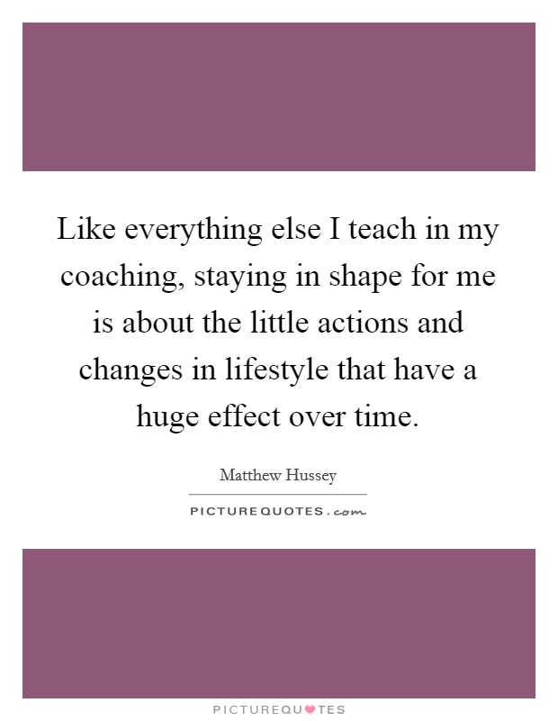 Like everything else I teach in my coaching, staying in shape for me is about the little actions and changes in lifestyle that have a huge effect over time. Picture Quote #1