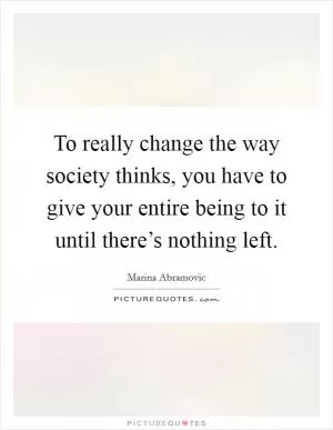 To really change the way society thinks, you have to give your entire being to it until there’s nothing left Picture Quote #1