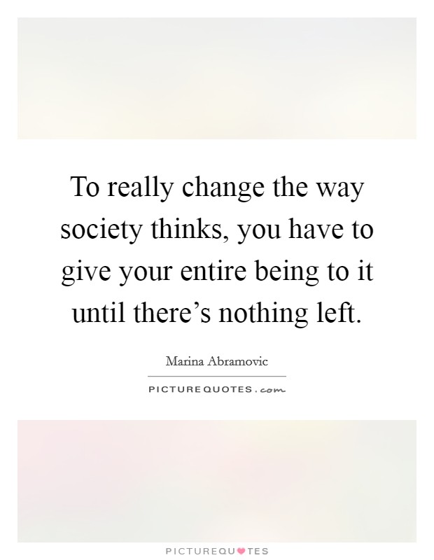 To really change the way society thinks, you have to give your entire being to it until there's nothing left. Picture Quote #1