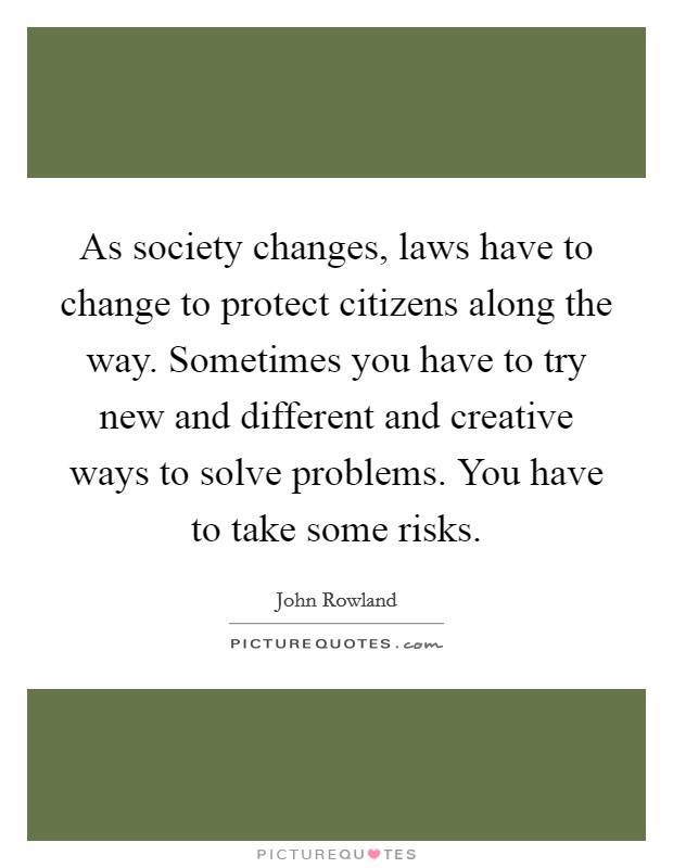As society changes, laws have to change to protect citizens along the way. Sometimes you have to try new and different and creative ways to solve problems. You have to take some risks. Picture Quote #1
