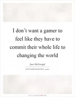 I don’t want a gamer to feel like they have to commit their whole life to changing the world Picture Quote #1