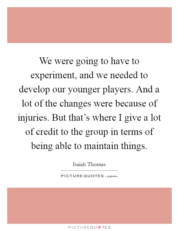 We were going to have to experiment, and we needed to develop our younger players. And a lot of the changes were because of injuries. But that's where I give a lot of credit to the group in terms of being able to maintain things. Picture Quote #1